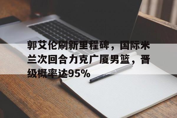 九游体育-郭艾伦刷新里程碑，国际米兰次回合力克广厦男篮，晋级概率达95％(郭士强谈郭艾伦现状)